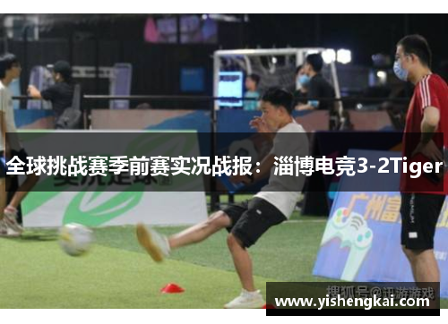 全球挑战赛季前赛实况战报：淄博电竞3-2Tiger