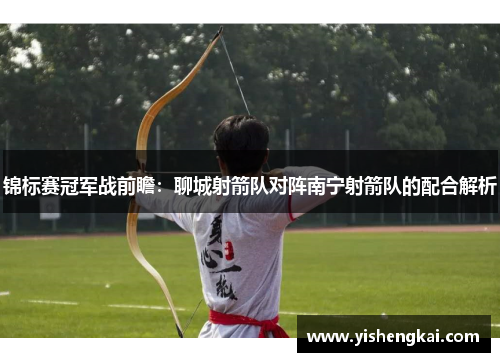 锦标赛冠军战前瞻：聊城射箭队对阵南宁射箭队的配合解析